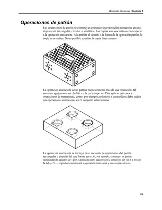 Modelado de piezas Capítulo 2




Operaciones de patrón
         Las operaciones de patrón se construyen copiando una operación antecesora en una
         disposición rectangular, circular o simétrica. Las copias son asociativas con respecto
         a la operación antecesora. Al cambiar el tamaño o la forma de la operación patrón, la
         copia se actualiza. No es posible cambiar la copia directamente.




         La operación antecesora de un patrón puede contener más de una operación, tal
         como un agujero con un chaflán en la parte superior. Para aplicar patrones a
         operaciones de tratamiento, como, por ejemplo, redondeo y desmoldeo, debe incluir
         sus operaciones antecesoras en el conjunto seleccionado.




         La operación antecesora se incluye en el recuento de apariciones del patrón
         rectangular o circular del que forme parte. Si, por ejemplo, construye un patrón
         rectangular de agujeros de 4 por 3 &mdashcuatro agujeros en la dirección del eje X y tres en
         la del eje Y— el producto contendrá la operación antecesora y once copias de ésta.




                                                                                                    91
 