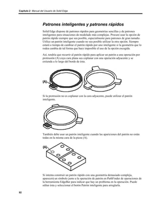 Capítulo 2 Manual del Usuario de Solid Edge




                    Patrones inteligentes y patrones rápidos
                    Solid Edge dispone de patrones rápidos para geometrías sencillas y de patrones
                    inteligentes para situaciones de modelado más complejas. Procure usar la opción de
                    patrón rápido siempre que sea posible, especialmente para patrones de gran tamaño.
                    Utilice un patrón inteligente cuando no sea posible utilizar la otra opción. Siempre
                    estará a tiempo de cambiar el patrón rápido por uno inteligente si la geometría que lo
                    rodea cambia de tal forma que hace imposible el uso de la opción escogida.

                    Así, tendría que recurrir al patrón rápido para aplicar un patrón a una operación por
                    protrusión (A) cuya cara plana sea coplanar con una operación adyacente y se
                    extienda a lo largo del borde de ésta.




                    Si la protrusión no es coplanar con la cara adyacente, puede utilizar el patrón
                    inteligente.




                    También debe usar un patrón inteligente cuando las apariciones del patrón no están
                    todas en la misma cara de la pieza (A).




                    Si intenta construir un patrón rápido con una geometría demasiado compleja,
                    aparecerá un símbolo junto a la operación de patrón en PathFinder de operaciones de
                    la herramienta EdgeBar para indicar que hay un problema en la operación. Puede
                    editar ésta y seleccionar el botón Patrón inteligente para arreglarla.

92
 
