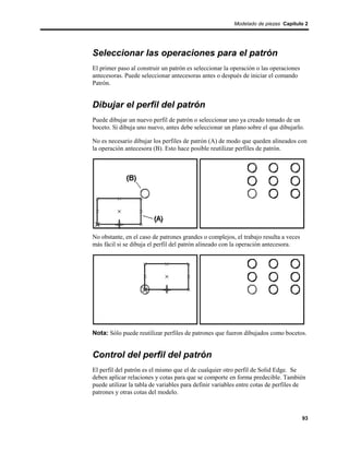 Modelado de piezas Capítulo 2




Seleccionar las operaciones para el patrón
El primer paso al construir un patrón es seleccionar la operación o las operaciones
antecesoras. Puede seleccionar antecesoras antes o después de iniciar el comando
Patrón.


Dibujar el perfil del patrón
Puede dibujar un nuevo perfil de patrón o seleccionar uno ya creado tomado de un
boceto. Si dibuja uno nuevo, antes debe seleccionar un plano sobre el que dibujarlo.

No es necesario dibujar los perfiles de patrón (A) de modo que queden alineados con
la operación antecesora (B). Esto hace posible reutilizar perfiles de patrón.




No obstante, en el caso de patrones grandes o complejos, el trabajo resulta a veces
más fácil si se dibuja el perfil del patrón alineado con la operación antecesora.




Nota: Sólo puede reutilizar perfiles de patrones que fueron dibujados como bocetos.


Control del perfil del patrón
El perfil del patrón es el mismo que el de cualquier otro perfil de Solid Edge. Se
deben aplicar relaciones y cotas para que se comporte en forma predecible. También
puede utilizar la tabla de variables para definir variables entre cotas de perfiles de
patrones y otras cotas del modelo.



                                                                                      93
 