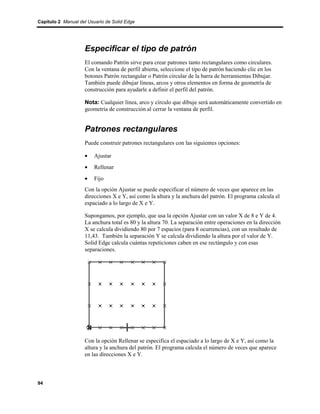 Capítulo 2 Manual del Usuario de Solid Edge




                    Especificar el tipo de patrón
                    El comando Patrón sirve para crear patrones tanto rectangulares como circulares.
                    Con la ventana de perfil abierta, seleccione el tipo de patrón haciendo clic en los
                    botones Patrón rectangular o Patrón circular de la barra de herramientas Dibujar.
                    También puede dibujar líneas, arcos y otros elementos en forma de geometría de
                    construcción para ayudarle a definir el perfil del patrón.

                    Nota: Cualquier línea, arco y círculo que dibuje será automáticamente convertido en
                    geometría de construcción al cerrar la ventana de perfil.


                    Patrones rectangulares
                    Puede construir patrones rectangulares con las siguientes opciones:

                    •    Ajustar
                    •    Rellenar
                    •    Fijo
                    Con la opción Ajustar se puede especificar el número de veces que aparece en las
                    direcciones X e Y, así como la altura y la anchura del patrón. El programa calcula el
                    espaciado a lo largo de X e Y.

                    Supongamos, por ejemplo, que usa la opción Ajustar con un valor X de 8 e Y de 4.
                    La anchura total es 80 y la altura 70. La separación entre operaciones en la dirección
                    X se calcula dividiendo 80 por 7 espacios (para 8 ocurrencias), con un resultado de
                    11,43. También la separación Y se calcula dividiendo la altura por el valor de Y.
                    Solid Edge calcula cuántas repeticiones caben en ese rectángulo y con esas
                    separaciones.




                    Con la opción Rellenar se especifica el espaciado a lo largo de X e Y, así como la
                    altura y la anchura del patrón. El programa calcula el número de veces que aparece
                    en las direcciones X e Y.



94
 