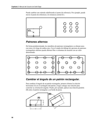 Capítulo 2 Manual del Usuario de Solid Edge



                    Puede cambiar este método redefiniendo el punto de referencia. Por ejemplo, puede
                    mover el punto de referencia a la instancia central (C).




                    Patrones alternos
                    De forma predeterminada, los miembros de patrones rectangulares se alinean unos
                    con otros a lo largo de ambos ejes. Con el cuadro de diálogo de opciones de patrones
                    rectangulares alternos puede alternar filas o columnas de acuerdo con un valor
                    determinado.




                    Cambiar el ángulo de un patrón rectangular.
                    Para cambiar el ángulo de un patrón rectangular, primero elimine la relación
                    horizontal (A) en el rectángulo del patrón y luego coloque una relación para
                    controlar su orientación angular. Puede, por ejemplo, aplicar una relación paralela
                    (B) entre el patrón rectangular y un borde de pieza.




98
 