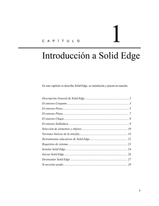 C     A     P     Í    T     U L          O                                       1
Introducción a Solid Edge


En este capítulo se describe Solid Edge, su instalación y puesta en marcha.



Descripción General de Solid Edge........................................................... 2
El entorno Conjunto................................................................................... 3
El entorno Pieza......................................................................................... 5
El entorno Plano ........................................................................................ 7
El entorno Chapa....................................................................................... 8
El entorno Soldadura................................................................................. 9
Selección de elementos y objetos ............................................................. 10
Nociones básicas de la interfaz................................................................ 14
Herramientas educativas de Solid Edge .................................................. 21
Requisitos de sistema ............................................................................... 23
Instalar Solid Edge .................................................................................. 24
Iniciar Solid Edge .................................................................................... 26
Desinstalar Solid Edge ............................................................................ 27
Si necesita ayuda...................................................................................... 28




                                                                                                              1
 