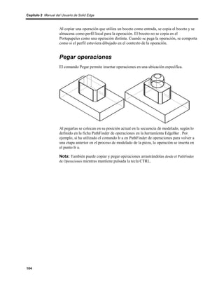 Capítulo 2 Manual del Usuario de Solid Edge



                    Al copiar una operación que utiliza un boceto como entrada, se copia el boceto y se
                    almacena como perfil local para la operación. El boceto no se copia en el
                    Portapapeles como una operación distinta. Cuando se pega la operación, se comporta
                    como si el perfil estuviera dibujado en el contexto de la operación.


                    Pegar operaciones
                    El comando Pegar permite insertar operaciones en una ubicación específica.




                    Al pegarlas se colocan en su posición actual en la secuencia de modelado, según lo
                    definido en la ficha PathFinder de operaciones en la herramienta EdgeBar . Por
                    ejemplo, si ha utilizado el comando Ir a en PathFinder de operaciones para volver a
                    una etapa anterior en el proceso de modelado de la pieza, la operación se inserta en
                    el punto Ir a.

                    Nota: También puede copiar y pegar operaciones arrastrándolas desde el PathFinder
                    de Operaciones mientras mantiene pulsada la tecla CTRL.




104
 
