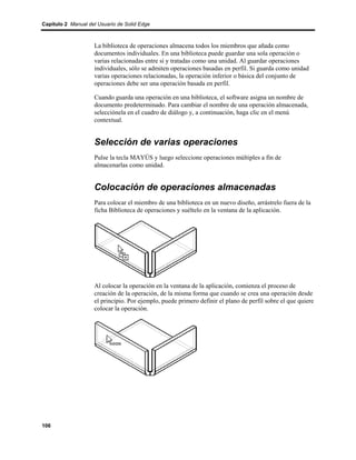 Capítulo 2 Manual del Usuario de Solid Edge



                    La biblioteca de operaciones almacena todos los miembros que añada como
                    documentos individuales. En una biblioteca puede guardar una sola operación o
                    varias relacionadas entre sí y tratadas como una unidad. Al guardar operaciones
                    individuales, sólo se admiten operaciones basadas en perfil. Si guarda como unidad
                    varias operaciones relacionadas, la operación inferior o básica del conjunto de
                    operaciones debe ser una operación basada en perfil.

                    Cuando guarda una operación en una biblioteca, el software asigna un nombre de
                    documento predeterminado. Para cambiar el nombre de una operación almacenada,
                    selecciónela en el cuadro de diálogo y, a continuación, haga clic en el menú
                    contextual.


                    Selección de varias operaciones
                    Pulse la tecla MAYÚS y luego seleccione operaciones múltiples a fin de
                    almacenarlas como unidad.


                    Colocación de operaciones almacenadas
                    Para colocar el miembro de una biblioteca en un nuevo diseño, arrástrelo fuera de la
                    ficha Biblioteca de operaciones y suéltelo en la ventana de la aplicación.




                    Al colocar la operación en la ventana de la aplicación, comienza el proceso de
                    creación de la operación, de la misma forma que cuando se crea una operación desde
                    el principio. Por ejemplo, puede primero definir el plano de perfil sobre el que quiere
                    colocar la operación.




106
 