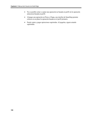Capítulo 2 Manual del Usuario de Solid Edge



                    •    No es posible cortar o copiar una operación no basada en perfil sin la operación
                         antecesora basada en perfil.
                    •    Al pegar una operación en Pieza o Chapa, una interfaz de SmartStep permite
                         colocar en un plano la operación basada en el perfil primario.
                    •    Puede copiar y pegar operaciones suprimidas. Al pegarlas, siguen estando
                         suprimidas.




108
 