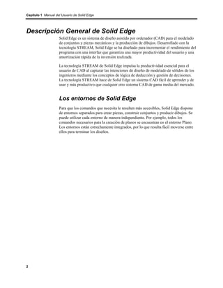 Capítulo 1 Manual del Usuario de Solid Edge




Descripción General de Solid Edge
                    Solid Edge es un sistema de diseño asistido por ordenador (CAD) para el modelado
                    de conjuntos y piezas mecánicos y la producción de dibujos. Desarrollado con la
                    tecnología STREAM, Solid Edge se ha diseñado para incrementar el rendimiento del
                    programa con una interfaz que garantiza una mayor productividad del usuario y una
                    amortización rápida de la inversión realizada.

                    La tecnología STREAM de Solid Edge impulsa la productividad esencial para el
                    usuario de CAD al capturar las intenciones de diseño de modelado de sólidos de los
                    ingenieros mediante los conceptos de lógica de deducción y gestión de decisiones.
                    La tecnología STREAM hace de Solid Edge un sistema CAD fácil de aprender y de
                    usar y más productivo que cualquier otro sistema CAD de gama media del mercado.


                    Los entornos de Solid Edge
                    Para que los comandos que necesita le resulten más accesibles, Solid Edge dispone
                    de entornos separados para crear piezas, construir conjuntos y producir dibujos. Se
                    puede utilizar cada entorno de manera independiente. Por ejemplo, todos los
                    comandos necesarios para la creación de planos se encuentran en el entorno Plano.
                    Los entornos están estrechamente integrados, por lo que resulta fácil moverse entre
                    ellos para terminar los diseños.




2
 