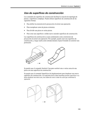 Modelado de piezas Capítulo 2




Uso de superfices de construcción
Los comandos de superficie de construcción facilitan la creación de topología de
piezas y superficies complejas. Puede utilizar superficies de construcción de las
siguientes formas:

•   Para definir la extensión de la proyección al extruir una operación.
•   Para reemplazar caras de piezas existentes.
•   Para dividir una pieza en varias piezas.
•   Para crear una superficie o sólido nuevo uniendo superficies de construcción.
Las superficies de construcción se usan comúnmente como extensiones de
proyección al extruir una operación. Por ejemplo, puede crear una superficie de
construcción, y luego usarla como entrada durante el paso Extender al construir una
protrusión.




Se puede usar el comando Sustituir Cara para sustituir una o varias caras de una
pieza con una superficie de construcción.
Se puede usar el comando Superficies de desplazamiento para desplazar una nueva
superficie de construcción. Las opciones de la cinta SmartStep permite especificar si se
desea desplazar una única cara, una cadena de caras o todas las caras que conforman la
operación.




                                                                                         115
 