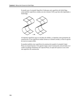 Capítulo 2 Manual del Usuario de Solid Edge



                    Se puede usar el comando Superficie Unida para unir superficies de Solid Edge,
                    como también superficies creadas con otro sistema CAD y que han sido importadas a
                    Solid Edge.




                    Al importar superficies que no son datos de sólidos, se importan como geometrías de
                    construcción. Si las superficies unidas forman un volumen cerrado, se tiene la opción
                    de crear un cuerpo sólido.

                    Se pueden también crear superficies de construcción usando el comando Copiar
                    Pieza en el menú Insertar. Si la opción Copiar como Construcción está activada en el
                    cuadro de diálogo Parámetros de Copia de Pieza, la copia de la pieza se crea como
                    una superficie de construcción.




116
 