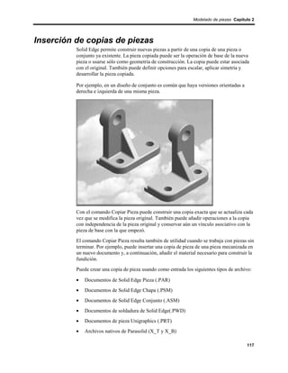 Modelado de piezas Capítulo 2




Inserción de copias de piezas
          Solid Edge permite construir nuevas piezas a partir de una copia de una pieza o
          conjunto ya existente. La pieza copiada puede ser la operación de base de la nueva
          pieza o usarse sólo como geometría de construcción. La copia puede estar asociada
          con el original. También puede definir opciones para escalar, aplicar simetría y
          desarrollar la pieza copiada.

          Por ejemplo, en un diseño de conjunto es común que haya versiones orientadas a
          derecha e izquierda de una misma pieza.




          Con el comando Copiar Pieza puede construir una copia exacta que se actualiza cada
          vez que se modifica la pieza original. También puede añadir operaciones a la copia
          con independencia de la pieza original y conservar aún un vínculo asociativo con la
          pieza de base con la que empezó.
          El comando Copiar Pieza resulta también de utilidad cuando se trabaja con piezas sin
          terminar. Por ejemplo, puede insertar una copia de pieza de una pieza mecanizada en
          un nuevo documento y, a continuación, añadir el material necesario para construir la
          fundición.
          Puede crear una copia de pieza usando como entrada los siguientes tipos de archivo:

          •   Documentos de Solid Edge Pieza (.PAR)
          •   Documentos de Solid Edge Chapa (.PSM)
          •   Documentos de Solid Edge Conjunto (.ASM)
          •   Documentos de soldadura de Solid Edge(.PWD)
          •   Documentos de pieza Unigraphics (.PRT)
          •   Archivos nativos de Parasolid (X_T y X_B)

                                                                                           117
 