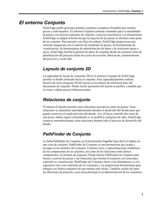 Introducción a Solid Edge Capítulo 1




El entorno Conjunto
         Solid Edge puede gestionar grandes conjuntos complejos formados por muchas
         piezas y subconjuntos. El entorno Conjunto contiene comandos para el ensamblado
         de piezas con técnicas naturales de conjunto, como la coincidencia y el alineamiento.
         Solid Edge se adapta al hecho de que la mayoría de las piezas se diseñan como parte
         de un conjunto. Para permitir este flujo de trabajo, Solid Edge proporciona una
         estrecha integración con el entorno de modelado de piezas, las herramientas de
         visualización, las herramientas de administración de datos y de relaciones pieza a
         pieza. Solid Edge facilita la gestión de datos de conjunto desde las primeras fases de
         planificación del proyecto hasta los ciclos de revisión, fabricación, mantenimiento
         del proyecto y archivado.


         Layouts de conjunto 2D
         La capacidad de layout de conjuntos 2D en el entorno Conjunto de Solid Edge
         permite el diseño enfocado hacia el conjunto. Esta capacidad permite realizar
         bocetos de vista ortogonal 2D del layout en los planos de referencia base del
         documento de conjunto. Puede incluir geometría del layout en perfiles a medida que
         se crean o editan piezas tridimensionales.


         Relaciones de conjunto
         El entorno Conjunto permite crear relaciones asociativas entre las piezas. Estas
         relaciones se mantienen automáticamente durante el desarrollo del diseño para que
         pueda conservar el estado previsto del diseño. Así, al hacer coincidir dos caras de
         una pieza, ambas siguen coincidiendo si se modifica cualquiera de ellas. Solid Edge
         conserva automáticamente estas relaciones durante todo el proceso de desarrollo del
         diseño.


         PathFinder de Conjunto
         La ficha Pathfinder de Conjunto en la herramienta EdgeBar hace fácil el trabajo en
         una vista de conjunto. PathFinder de Conjunto es una herramienta que ayuda a
         navegar en los modelos del conjunto. Contiene texto y representaciones simbólicas
         de los componentes de un conjunto, así como de las relaciones entre dichos
         componentes, en formato de esquema. Puede utilizar PathFinder de Conjunto para
         buscar y activar las piezas y las relaciones que forman el conjunto, así como para
         controlar su visualización. PathFinder de Conjunto ofrece a los diseñadores y a los
         ingenieros una vista coherente de los conjuntos y les proporciona herramientas para
         trabajar con dichos conjuntos de una manera más eficaz. También resulta útil para
         los directores de proyecto, cuya tarea principal es la administración de los conjuntos.




                                                                                               3
 