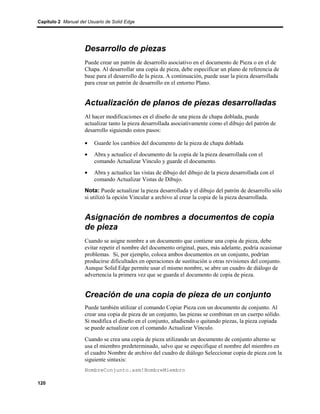 Capítulo 2 Manual del Usuario de Solid Edge




                    Desarrollo de piezas
                    Puede crear un patrón de desarrollo asociativo en el documento de Pieza o en el de
                    Chapa. Al desarrollar una copia de pieza, debe especificar un plano de referencia de
                    base para el desarrollo de la pieza. A continuación, puede usar la pieza desarrollada
                    para crear un patrón de desarrollo en el entorno Plano.


                    Actualización de planos de piezas desarrolladas
                    Al hacer modificaciones en el diseño de una pieza de chapa doblada, puede
                    actualizar tanto la pieza desarrollada asociativamente como el dibujo del patrón de
                    desarrollo siguiendo estos pasos:

                    •    Guarde los cambios del documento de la pieza de chapa doblada
                    •    Abra y actualice el documento de la copia de la pieza desarrollada con el
                         comando Actualizar Vínculo y guarde el documento.
                    •    Abra y actualice las vistas de dibujo del dibujo de la pieza desarrollada con el
                         comando Actualizar Vistas de Dibujo.
                    Nota: Puede actualizar la pieza desarrollada y el dibujo del patrón de desarrollo sólo
                    si utilizó la opción Vincular a archivo al crear la copia de la pieza desarrollada.


                    Asignación de nombres a documentos de copia
                    de pieza
                    Cuando se asigne nombre a un documento que contiene una copia de pieza, debe
                    evitar repetir el nombre del documento original, pues, más adelante, podría ocasionar
                    problemas. Si, por ejemplo, coloca ambos documentos en un conjunto, podrían
                    producirse dificultades en operaciones de sustitución u otras revisiones del conjunto.
                    Aunque Solid Edge permite usar el mismo nombre, se abre un cuadro de diálogo de
                    advertencia la primera vez que se guarda el documento de copia de pieza.


                    Creación de una copia de pieza de un conjunto
                    Puede también utilizar el comando Copiar Pieza con un documento de conjunto. Al
                    crear una copia de pieza de un conjunto, las piezas se combinan en un cuerpo sólido.
                    Si modifica el diseño en el conjunto, añadiendo o quitando piezas, la pieza copiada
                    se puede actualizar con el comando Actualizar Vínculo.
                    Cuando se crea una copia de pieza utilizando un documento de conjunto alterno se
                    usa el miembro predeterminado, salvo que se especifique el nombre del miembro en
                    el cuadro Nombre de archivo del cuadro de diálogo Seleccionar copia de pieza con la
                    siguiente sintaxis:
                    NombreConjunto.asm!NombreMiembro

120
 