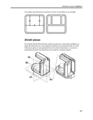 Modelado de piezas Capítulo 2



Si se aplica una relación de conexión al vértice, la nervadura no se extiende.




Dividir piezas
El comando Dividir Pieza permite separar una pieza en varias partes mediante un
plano de referencia (A) o con ayuda de superficies de construcción (B), (C), (D).
Cada nueva pieza es una operación base en su nuevo documento, y los nuevos
documentos de pieza son asociativos con respecto a la pieza original.




                                                                                    127
 