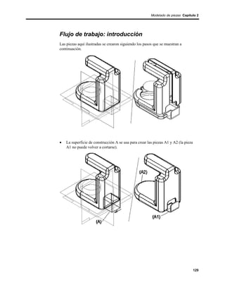 Modelado de piezas Capítulo 2




Flujo de trabajo: introducción
Las piezas aquí ilustradas se crearon siguiendo los pasos que se muestran a
continuación.




•   La superficie de construcción A se usa para crear las piezas A1 y A2 (la pieza
    A1 no puede volver a cortarse).




                                                                                     129
 