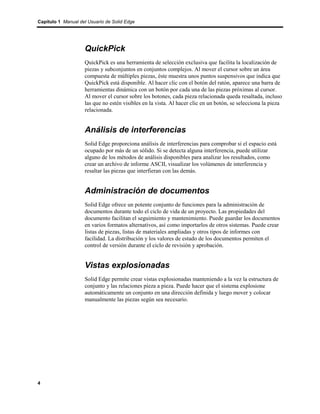 Capítulo 1 Manual del Usuario de Solid Edge




                    QuickPick
                    QuickPick es una herramienta de selección exclusiva que facilita la localización de
                    piezas y subconjuntos en conjuntos complejos. Al mover el cursor sobre un área
                    compuesta de múltiples piezas, éste muestra unos puntos suspensivos que indica que
                    QuickPick está disponible. Al hacer clic con el botón del ratón, aparece una barra de
                    herramientas dinámica con un botón por cada una de las piezas próximas al cursor.
                    Al mover el cursor sobre los botones, cada pieza relacionada queda resaltada, incluso
                    las que no estén visibles en la vista. Al hacer clic en un botón, se selecciona la pieza
                    relacionada.


                    Análisis de interferencias
                    Solid Edge proporciona análisis de interferencias para comprobar si el espacio está
                    ocupado por más de un sólido. Si se detecta alguna interferencia, puede utilizar
                    alguno de los métodos de análisis disponibles para analizar los resultados, como
                    crear un archivo de informe ASCII, visualizar los volúmenes de interferencia y
                    resaltar las piezas que interfieran con las demás.


                    Administración de documentos
                    Solid Edge ofrece un potente conjunto de funciones para la administración de
                    documentos durante todo el ciclo de vida de un proyecto. Las propiedades del
                    documento facilitan el seguimiento y mantenimiento. Puede guardar los documentos
                    en varios formatos alternativos, así como importarlos de otros sistemas. Puede crear
                    listas de piezas, listas de materiales ampliadas y otros tipos de informes con
                    facilidad. La distribución y los valores de estado de los documentos permiten el
                    control de versión durante el ciclo de revisión y aprobación.


                    Vistas explosionadas
                    Solid Edge permite crear vistas explosionadas manteniendo a la vez la estructura de
                    conjunto y las relaciones pieza a pieza. Puede hacer que el sistema explosione
                    automáticamente un conjunto en una dirección definida y luego mover y colocar
                    manualmente las piezas según sea necesario.




4
 