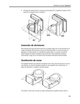 Modelado de piezas Capítulo 2



•   El plano de referencia D se usa para crear la pieza D1 y modificar la pieza A2 (la
    pieza D1 no puede volver a cortarse).




Inserción de divisiones
Para insertar una nueva división entre las ya creadas, haga clic en una división en el
cuadro de diálogo Dividir pieza y luego en el botón Insertar. La nueva división se
agregará a la seleccionada. La columna de estado indica si es preciso actualizar
piezas después de haber insertado la nueva división. Para actualizar una pieza,
selecciónela y haga clic en el botón Crear/Actualizar Elementos Seleccionados.


Sustitución de caras
El comando Sustituir cara permite reemplazar una o más caras de una pieza con una
cara distinta. La cara de reemplazo puede ser una superficie de construcción, un
plano de referencia o cualquier cara de la pieza.




Al sustituir varias caras, las que se están sustituyendo no pueden tocarse entre sí.


                                                                                       131
 