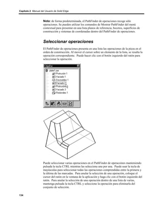Capítulo 2 Manual del Usuario de Solid Edge



                    Nota: de forma predeterminada, el PathFinder de operaciones recoge sólo
                    operaciones. Se pueden utilizar los comandos de Mostrar PathFinder del menú
                    contextual para presentar en una lista planos de referencia, bocetos, superficies de
                    construcción y sistemas de coordenadas dentro del PathFinder de operaciones.


                    Seleccionar operaciones
                    El PathFinder de operaciones presenta en una lista las operaciones de la pieza en el
                    orden de construcción. Al mover el cursor sobre un elemento de la lista, se resalta la
                    operación correspondiente. Puede hacer clic con el botón izquierdo del ratón para
                    seleccionar la operación.




                    Puede seleccionar varias operaciones en el PathFinder de operacoines manteniendo
                    pulsada la tecla CTRL mientras las selecciona una por una. Puede usar la tecla de
                    mayúsculas para seleccionar todas las operaciones comprendidas entre la primera y
                    la última de las marcadas. Para anular la selección de una operación, coloque el
                    cursor del ratón en la ventana de la aplicación y haga clic con el botón izquierdo del
                    ratón. Para anular la selección de una operación dentro de una lista de varias,
                    mantenga pulsada la tecla CTRL y seleccione la operación para eliminarla del
                    conjunto de selección.

134
 