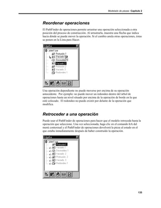 Modelado de piezas Capítulo 2




Reordenar operaciones
El PathFinder de operaciones permite arrastrar una operación seleccionada a otra
posición del proceso de construcción. Al arrastrarla, muestra una flecha que indica
hacia dónde se puede mover la operación. Si el cambio anula otras operaciones, éstas
se ponen en la Lista para Hacer.




Una operación dependiente no puede moverse por encima de su operación
antecedente. Por ejemplo: no puede mover un redondeo dentro del árbol de
operaciones hasta un nivel situado por encima de la operación de borde en la que
esté colocado. El redondeo no puede existir por delante de la operación que
modifica.


Retroceder a una operación
Puede usar el PathFinder de operaciones para hacer que el modelo retroceda hasta la
operación que seleccione. Una vez seleccionada, haga clic en el comando IrA del
menú contextual y el PathFinder de operaciones devolverá la pieza al estado en el
que estaba inmediatamente después de haber construido la operación.




                                                                                   135
 
