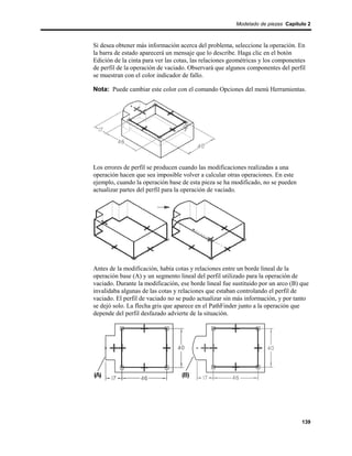Modelado de piezas Capítulo 2



Si desea obtener más información acerca del problema, seleccione la operación. En
la barra de estado aparecerá un mensaje que lo describe. Haga clic en el botón
Edición de la cinta para ver las cotas, las relaciones geométricas y los componentes
de perfil de la operación de vaciado. Observará que algunos componentes del perfil
se muestran con el color indicador de fallo.

Nota: Puede cambiar este color con el comando Opciones del menú Herramientas.




Los errores de perfil se producen cuando las modificaciones realizadas a una
operación hacen que sea imposible volver a calcular otras operaciones. En este
ejemplo, cuando la operación base de esta pieza se ha modificado, no se pueden
actualizar partes del perfil para la operación de vaciado.




Antes de la modificación, había cotas y relaciones entre un borde lineal de la
operación base (A) y un segmento lineal del perfil utilizado para la operación de
vaciado. Durante la modificación, ese borde lineal fue sustituido por un arco (B) que
invalidaba algunas de las cotas y relaciones que estaban controlando el perfil de
vaciado. El perfil de vaciado no se pudo actualizar sin más información, y por tanto
se dejó solo. La flecha gris que aparece en el PathFinder junto a la operación que
depende del perfil desfazado advierte de la situación.




                                                                                  139
 