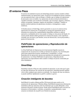 Introducción a Solid Edge Capítulo 1




El entorno Pieza
          El entorno de modelado de piezas de Solid Edge permite construir modelos sólidos
          tridimensionales con operaciones reales. El proceso de modelado de piezas comienza
          con una operación base, como un bloque o cilindro, que se trabaja con operaciones
          de pieza para crear un modelo. Las operaciones de pieza incluyen protrusiones y
          vaciados (extruidos, por revolución, de barrido y por secciones), agujeros, refuerzos,
          sólidos con paredes, redondeos, ángulos de desmoldeo y chaflanes. También se
          pueden construir patrones de operaciones circulares y rectangulares y copias
          simétricas.

          Al diseñar piezas en Solid Edge, toda la geometría se crea en el contexto de las
          operaciones de construcción. El programa se encarga del seguimiento de los
          elementos de construcción, manteniéndolos disponibles mientras se edita la
          operación y ocultándolos de la vista cuando se trabaja en otras piezas del diseño. El
          usuario puede además añadir geometría de construcción propia, como superficies
          extruidas, por secciones y por barrido, curvas de intersección, curvas proyectadas y
          puntos de intersección.


          PathFinder de operaciones y Reproducción de
          operaciones
          La ficha PathFinder de Operaciones de la herramienta EdgeBar muestra la
          composición de una pieza de un sólido en formato de esquema. Use esta ficha para
          seleccionar operaciones de pieza, modificarlas y reordenarlas. La ficha
          Reproducción de operaciones ejecuta una reproducción animada de la construcción
          de operaciones. Las fichas PathFinder de operaciones y Reproducción de
          operaciones son especialmente útiles cuando se trabaja con piezas construidas por
          otros diseñadores.


          SmartStep
          SmartStep controla el flujo de cada comando de operación; es una cinta que le guía
          en cada paso del proceso de creación de una operación. SmartStep permite también
          volver sobre cualquier paso anterior ya realizado. Así, después de crear un refuerzo,
          se puede modificar rápidamente su perfil o cambiar su grosor.


          Creación inteligente de bocetos
          IntelliSketch le ayuda a dibujar perfiles 2D de precisión para usarlos en la
          construcción de operaciones. Mientras dibuja, IntelliSketch proporciona información
          instantánea sobre las relaciones entre los elementos que se están dibujando y otros
          elementos del perfil o bordes de pieza. Puede utilizar IntelliSketch para convertir los
          elementos en horizontales o verticales, en paralelos o perpendiculares, o para
          conectar un elemento de un perfil con el borde de una pieza.


                                                                                                  5
 