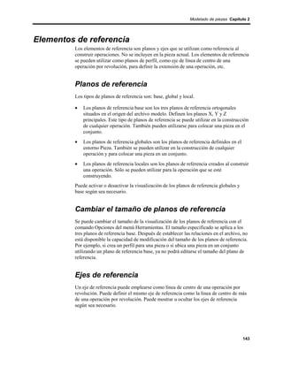 Modelado de piezas Capítulo 2




Elementos de referencia
         Los elementos de referencia son planos y ejes que se utilizan como referencia al
         construir operaciones. No se incluyen en la pieza actual. Los elementos de referencia
         se pueden utilizar como planos de perfil, como eje de línea de centro de una
         operación por revolución, para definir la extensión de una operación, etc.


         Planos de referencia
         Los tipos de planos de referencia son: base, global y local.

         •   Los planos de referencia base son los tres planos de referencia ortogonales
             situados en el origen del archivo modelo. Definen los planos X, Y y Z
             principales. Este tipo de planos de referencia se puede utilizar en la construcción
             de cualquier operación. También pueden utilizarse para colocar una pieza en el
             conjunto.
         •   Los planos de referencia globales son los planos de referencia definidos en el
             entorno Pieza. También se pueden utilizar en la construcción de cualquier
             operación y para colocar una pieza en un conjunto.
         •   Los planos de referencia locales son los planos de referencia creados al construir
             una operación. Sólo se pueden utilizar para la operación que se esté
             construyendo.
         Puede activar o desactivar la visualización de los planos de referencia globales y
         base según sea necesario.


         Cambiar el tamaño de planos de referencia
         Se puede cambiar el tamaño de la visualización de los planos de referencia con el
         comando Opciones del menú Herramientas. El tamaño especificado se aplica a los
         tres planos de referencia base. Después de establecer las relaciones en el archivo, no
         está disponible la capacidad de modificación del tamaño de los planos de referencia.
         Por ejemplo, si crea un perfil para una pieza o si ubica una pieza en un conjunto
         utilizando un plano de referencia base, ya no podrá editarse el tamaño del plano de
         referencia.


         Ejes de referencia
         Un eje de referencia puede emplearse como línea de centro de una operación por
         revolución. Puede definir el mismo eje de referencia como la línea de centro de más
         de una operación por revolución. Puede mostrar u ocultar los ejes de referencia
         según sea necesario.




                                                                                              143
 
