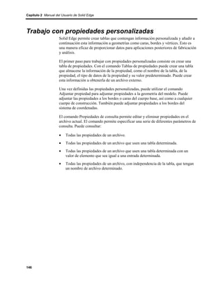 Capítulo 2 Manual del Usuario de Solid Edge




Trabajo con propiedades personalizadas
                    Solid Edge permite crear tablas que contengan información personalizada y añadir a
                    continuación esta información a geometrías como caras, bordes y vértices. Esto es
                    una manera eficaz de proporcionar datos para aplicaciones posteriores de fabricación
                    y análisis.

                    El primer paso para trabajar con propiedades personalizadas consiste en crear una
                    tabla de propiedades. Con el comando Tablas de propiedades puede crear una tabla
                    que almacene la información de la propiedad, como el nombre de la tabla, de la
                    propiedad, el tipo de datos de la propiedad y su valor predeterminado. Puede crear
                    esta información u obtenerla de un archivo externo.

                    Una vez definidas las propiedades personalizadas, puede utilizar el comando
                    Adjuntar propiedad para adjuntar propiedades a la geometría del modelo. Puede
                    adjuntar las propiedades a los bordes o caras del cuerpo base, así como a cualquier
                    cuerpo de construcción. También puede adjuntar propiedades a los bordes del
                    sistema de coordenadas.

                    El comando Propiedades de consulta permite editar y eliminar propiedades en el
                    archivo actual. El comando permite especificar una serie de diferentes parámetros de
                    consulta. Puede consultar:

                    •    Todas las propiedades de un archivo.
                    •    Todas las propiedades de un archivo que usen una tabla determinada.
                    •    Todas las propiedades de un archivo que usen una tabla determinada con un
                         valor de elemento que sea igual a una entrada determinada.
                    •    Todas las propiedades de un archivo, con independencia de la tabla, que tengan
                         un nombre de archivo determinado.




146
 