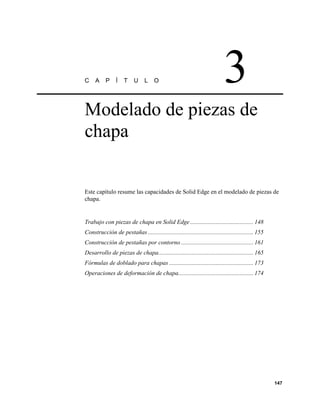 C    A     P     Í   T     U     L    O                                      3
Modelado de piezas de
chapa


Este capítulo resume las capacidades de Solid Edge en el modelado de piezas de
chapa.


Trabajo con piezas de chapa en Solid Edge .......................................... 148
Construcción de pestañas ...................................................................... 155
Construcción de pestañas por contorno ................................................ 161
Desarrollo de piezas de chapa............................................................... 165
Fórmulas de doblado para chapas ........................................................ 173
Operaciones de deformación de chapa.................................................. 174




                                                                                                      147
 