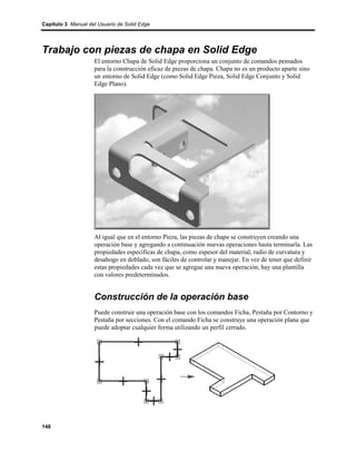 Capítulo 3 Manual del Usuario de Solid Edge




Trabajo con piezas de chapa en Solid Edge
                    El entorno Chapa de Solid Edge proporciona un conjunto de comandos pensados
                    para la construcción eficaz de piezas de chapa. Chapa no es un producto aparte sino
                    un entorno de Solid Edge (como Solid Edge Pieza, Solid Edge Conjunto y Solid
                    Edge Plano).




                    Al igual que en el entorno Pieza, las piezas de chapa se construyen creando una
                    operación base y agregando a continuación nuevas operaciones hasta terminarla. Las
                    propiedades específicas de chapa, como espesor del material, radio de curvatura y
                    desahogo en doblado, son fáciles de controlar y manejar. En vez de tener que definir
                    estas propiedades cada vez que se agregue una nueva operación, hay una plantilla
                    con valores predeterminados.


                    Construcción de la operación base
                    Puede construir una operación base con los comandos Ficha, Pestaña por Contorno y
                    Pestaña por secciones. Con el comando Ficha se construye una operación plana que
                    puede adoptar cualquier forma utilizando un perfil cerrado.




148
 