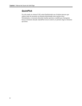 Capítulo 1 Manual del Usuario de Solid Edge



                    QuickPick
                    Si ya ha usado un sistema CAD, estará familiarizado con el tedioso proceso que
                    supone tratar de encontrar un elemento determinado entre muchos otros.
                    Normalmente, es necesario descartar muchas opciones a medida que el programa
                    busca el elemento deseado. QuickPick le da el control y le permite elegir el elemento
                    que desee.




6
 