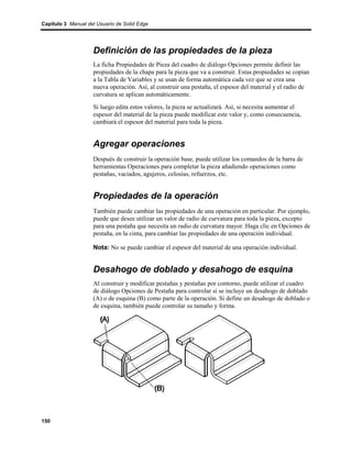 Capítulo 3 Manual del Usuario de Solid Edge




                    Definición de las propiedades de la pieza
                    La ficha Propiedades de Pieza del cuadro de diálogo Opciones permite definir las
                    propiedades de la chapa para la pieza que va a construir. Estas propiedades se copian
                    a la Tabla de Variables y se usan de forma automática cada vez que se crea una
                    nueva operación. Así, al construir una pestaña, el espesor del material y el radio de
                    curvatura se aplican automáticamente.
                    Si luego edita estos valores, la pieza se actualizará. Así, si necesita aumentar el
                    espesor del material de la pieza puede modificar este valor y, como consecuencia,
                    cambiará el espesor del material para toda la pieza.


                    Agregar operaciones
                    Después de construir la operación base, puede utilizar los comandos de la barra de
                    herramientas Operaciones para completar la pieza añadiendo operaciones como
                    pestañas, vaciados, agujeros, celosías, refuerzos, etc.


                    Propiedades de la operación
                    También puede cambiar las propiedades de una operación en particular. Por ejemplo,
                    puede que desee utilizar un valor de radio de curvatura para toda la pieza, excepto
                    para una pestaña que necesita un radio de curvatura mayor. Haga clic en Opciones de
                    pestaña, en la cinta, para cambiar las propiedades de una operación individual.

                    Nota: No se puede cambiar el espesor del material de una operación individual.


                    Desahogo de doblado y desahogo de esquina
                    Al construir y modificar pestañas y pestañas por contorno, puede utilizar el cuadro
                    de diálogo Opciones de Pestaña para controlar si se incluye un desahogo de doblado
                    (A) o de esquina (B) como parte de la operación. Si define un desahogo de doblado o
                    de esquina, también puede controlar su tamaño y forma.




150
 