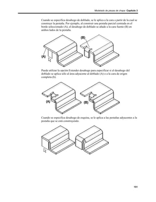 Modelado de piezas de chapa Capítulo 3



Cuando se especifica desahogo de doblado, se le aplica a la cara a partir de la cual se
construye la pestaña. Por ejemplo, al construir una pestaña parcial centrada en el
borde seleccionado (A), el desahogo de doblado se añade a la cara fuente (B) en
ambos lados de la pestaña.




Puede utilizar la opción Extender desahogo para especificar si el desahogo del
doblado se aplica sólo al área adyacente al doblado (A) o a la cara de origen
completa (b).




Cuando se especifica desahogo de esquina, se le aplica a las pestañas adyacentes a la
pestaña que se está construyendo.




                                                                                   151
 