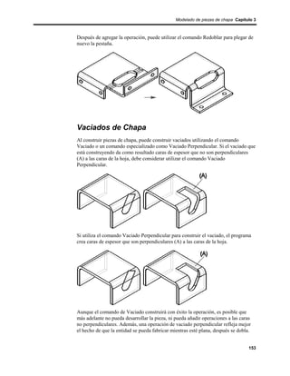 Modelado de piezas de chapa Capítulo 3



Después de agregar la operación, puede utilizar el comando Redoblar para plegar de
nuevo la pestaña.




Vaciados de Chapa
Al construir piezas de chapa, puede construir vaciados utilizando el comando
Vaciado o un comando especializado como Vaciado Perpendicular. Si el vaciado que
está construyendo da como resultado caras de espesor que no son perpendiculares
(A) a las caras de la hoja, debe considerar utilizar el comando Vaciado
Perpendicular.




Si utiliza el comando Vaciado Perpendicular para construir el vaciado, el programa
crea caras de espesor que son perpendiculares (A) a las caras de la hoja.




Aunque el comando de Vaciado construirá con éxito la operación, es posible que
más adelante no pueda desarrollar la pieza, ni pueda añadir operaciones a las caras
no perpendiculares. Además, una operación de vaciado perpendicular refleja mejor
el hecho de que la entidad se pueda fabricar mientras esté plana, después se dobla.


                                                                                  153
 