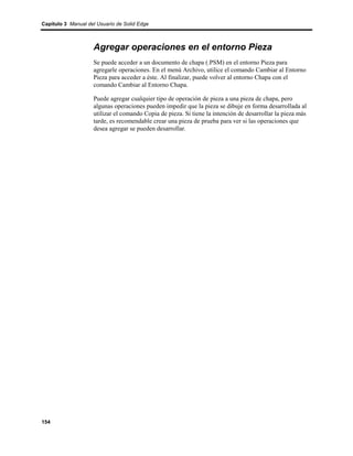 Capítulo 3 Manual del Usuario de Solid Edge



                    Agregar operaciones en el entorno Pieza
                    Se puede acceder a un documento de chapa (.PSM) en el entorno Pieza para
                    agregarle operaciones. En el menú Archivo, utilice el comando Cambiar al Entorno
                    Pieza para acceder a éste. Al finalizar, puede volver al entorno Chapa con el
                    comando Cambiar al Entorno Chapa.

                    Puede agregar cualquier tipo de operación de pieza a una pieza de chapa, pero
                    algunas operaciones pueden impedir que la pieza se dibuje en forma desarrollada al
                    utilizar el comando Copia de pieza. Si tiene la intención de desarrollar la pieza más
                    tarde, es recomendable crear una pieza de prueba para ver si las operaciones que
                    desea agregar se pueden desarrollar.




154
 