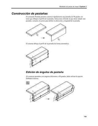 Modelado de piezas de chapa Capítulo 3




Construcción de pestañas
         El comando Pestaña permite construir rápidamente una pestaña de 90 grados sin
         tener que dibujar el perfil de la pestaña. Seleccione el borde al que desee añadir una
         pestaña y arrastre el cursor para definir la dirección y longitud de la pestaña.




         El sistema dibuja el perfil de la pestaña de forma automática.




         Edición de ángulos de pestaña
         Al construir pestañas con ángulos diferentes a 90 grados, debe utilizar la opción
         Doblado Exterior.




                                                                                             155
 