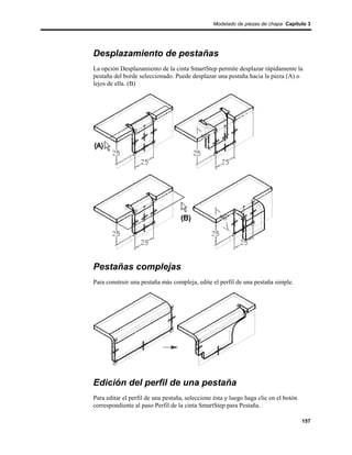 Modelado de piezas de chapa Capítulo 3




Desplazamiento de pestañas
La opción Desplazamiento de la cinta SmartStep permite desplazar rápidamente la
pestaña del borde seleccionado. Puede desplazar una pestaña hacia la pieza (A) o
lejos de ella. (B)




Pestañas complejas
Para construir una pestaña más compleja, edite el perfil de una pestaña simple.




Edición del perfil de una pestaña
Para editar el perfil de una pestaña, seleccione ésta y luego haga clic en el botón
correspondiente al paso Perfil de la cinta SmartStep para Pestaña.

                                                                                      157
 