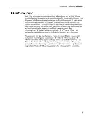 Introducción a Solid Edge Capítulo 1




El entorno Plano
          Solid Edge proporciona un entorno de plano independiente para producir dibujos
          técnicos directamente a partir de piezas tridimensionales o modelos de conjunto. Los
          dibujos de Solid Edge están asociados con el modelo tridimensional, de manera que
          el dibujo refleja los cambios en el modelo a medida que progresa el diseño. Este
          vínculo entre el dibujo y el modelo reduce la necesidad de mantenimiento del dibujo
          como consecuencia de los cambios en la ingeniería, de manera que puede conservar
          sus dibujos actualizados respecto al modelo de pieza o conjunto. Las
          representaciones de líneas ocultas son propiedades de la Vista de Dibujo y no
          afectan a la visualización del modelo sólido en los entornos Pieza o Conjunto.

          Puede crear dibujos que muestren varias vistas, secciones, detalles, cotas, notas y
          anotaciones. También puede añadir marcos de control de operación, marcos de
          referencia absoluta, símbolos de soldadura y símbolos de acabado superficial a los
          dibujos. Resulta sencillo verificar que las cotas y anotaciones de sus dibujos se
          ajustan a las normas de su empresa o a las normas internacionales. Al igual que con
          los productos Microsoft Office, puede captar estos valores en estilos y plantillas.




                                                                                                7
 