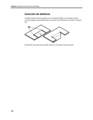 Capítulo 3 Manual del Usuario de Solid Edge




                    Inserción de dobleces
                    También puede construir pestañas con el comando Doblez. Por ejemplo, podría
                    necesitar agregar una pestaña donde su anchura está definida por vaciados existentes
                    (A).




                    El perfil de una operación de doblez debe ser un elemento lineal sencillo.




160
 