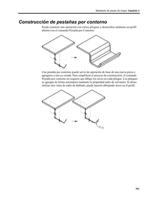 Modelado de piezas de chapa Capítulo 3




Construcción de pestañas por contorno
         Puede construir una operación con varios pliegues y desarrollos mediante un perfil
         abierto con el comando Pestaña por Contorno.




         Una pestaña por contorno puede servir de operación de base de una nueva pieza o
         agregarse a una ya creada. Para simplificar el proceso de construcción, el comando
         Pestaña por contorno no requiere que dibuje los arcos en cada pliegue. Los pliegues
         se agregan de forma automática mediante la propiedad radio de curvatura. Si desea
         utilizar otro valor de radio de doblado, puede hacerlo dibujando arcos en el perfil.




                                                                                           161
 