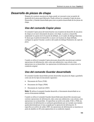 Modelado de piezas de chapa Capítulo 3




Desarrollo de piezas de chapa
          Después de construir una pieza de chapa, puede ser necesario crear un patrón de
          desarrollo de la pieza para fabricarla. Puede utilizar los comandos Copia de pieza,
          Desarrollar y Guardar desarrollado para crear un patrón desarrollado de las piezas de
          chapa.


          Uso del comando Copiar pieza
          El comando Copiar pieza del menú Insertar crea el patrón de desarrollo de una pieza
          de chapa en un nuevo documento de pieza o de chapa. La pieza se desarrolla
          empleando los ajustes de la Ecuación de doblado, en el cuadro de diálogo Opciones.
          Si desea que el patrón de desarrollo se asocie con la pieza de chapa doblada,
          configure la opción Vincular a archivo del cuadro de diálogo Parámetros de copia de
          pieza.




          Cuando se utiliza el comando Copiar pieza para desarrollar una pieza que contiene
          operaciones de deformación, tales como una embutición o una celosía, estas
          operaciones no se desarrollan. Las operaciones de deformación se conservan en la
          condición original.


          Uso del comando Guardar desarrollado
          El comando Guardar desarrollado permite desarrollar una pieza de chapa y guardarla
          como uno de los tipos de documento siguientes:

          •   Documento de Pieza (.PAR)
          •   Documento de Chapa (.PSM)
          •   Documento de AutoCad (.DXF)
          Nota: Si utiliza el comando Guardar desarrollo, el documento desarrollado no se
          asocia al documento doblado.

          Cuando se utiliza el comando Guardar desarrollado para desarrollar una pieza que
          contiene operaciones de deformación, tales como una embutición o una celosía, estas
          operaciones no se desarrollan. Al especificar un archivo de salida .PAR o .PSM, las
          operaciones de deformación se sustituyen generalmente por un vaciado cuyo tamaño
          queda determinado por el área ocupada por la operación de deformación. Si
          especifica un archivo de salida .DXF, las operaciones de deformación se muestran en
          jaula de alambre en 2D como aparecerían en su condición original.

                                                                                            165
 