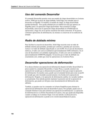Capítulo 3 Manual del Usuario de Solid Edge




                    Uso del comando Desarrollar
                    El comando Desarrollar permite crear una modelo de chapa desarrollado en el mismo
                    archivo .PSM que la pieza de chapa doblada. Solid Edge crea entradas para el
                    desarrollo en EdgeBar. Si modifica el modelo de chapa, la chapa desarrollada
                    quedará desfasada. Esto queda señalado por un símbolo de reloj que aparece en
                    EdgeBar junto a la operación Chapa desarrollada Para actualizar el chapa
                    desarrollada, seleccione la operación Chapa desarrollada en el PathFinder de
                    operaciones y haga clic en la opción Actualizar del menú contextual. Si las piezas
                    contienen operaciones de deformación, las mismas se conservan en la condición de
                    armado.


                    Radio de doblado mínimo
                    Para facilitar la creación de desarrollos, Solid Edge necesita crear un radio de
                    doblado mínimo para pestañas, pestañas por contorno y pestañas por secciones,
                    incluso si el radio de doblado especificado es cero (0,00). En el caso de documentos
                    métricos, el radio cero será en realidad de aproximadamente 0,002 milímetros. En el
                    caso de documentos con unidades anglosajonas, el radio cero será en realidad de
                    aproximadamente 0,0000788 pulgadas. Si necesita que el radio de doblado sea
                    exactamente cero, tendrá que crear las operaciones en el entorno Pieza.


                    Desarrollar operaciones de deformación
                    Si se desea eliminar una operación de deformación después de haber desarrollado la
                    pieza usando los comandos Desarrollar y Copiar Pieza, se puede construir una
                    operación de vaciado que se dimensiona de acuerdo al área que ocupa la operación
                    de deformación. En muchos casos, puede usar al comando Incluir para crear un perfil
                    de vaciado que está vinculado asociativamente a los bordes de la operación de
                    deformación. Después, si la operación de deformación cambia, los vaciados también
                    se actualizarán. Este método permite mantener la posición real de la operación de
                    deformación, que puede ser útil para crear documentación de fabricación más
                    adelante.

                    También, se pueden usar los comandos en la barra Simplificar para eliminar la
                    operación de deformación antes de desarrollar la pieza. Por ejemplo, puede usar el
                    comando Eliminar Caras para eliminar una operación de deformación. La operación
                    de deformación no se elimina físicamente de la pieza, sino que queda aún disponible
                    cuando se trabaja en el entorno Chapa. Con este método, la ubicación de la
                    operación de deformación se pierde en la versión desarrollada de la pieza.




166
 