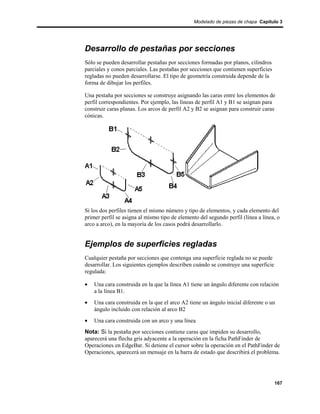 Modelado de piezas de chapa Capítulo 3




Desarrollo de pestañas por secciones
Sólo se pueden desarrollar pestañas por secciones formadas por planos, cilindros
parciales y conos parciales. Las pestañas por secciones que contienen superficies
regladas no pueden desarrollarse. El tipo de geometría construida depende de la
forma de dibujar los perfiles.

Una pestaña por secciones se construye asignando las caras entre los elementos de
perfil correspondientes. Por ejemplo, las líneas de perfil A1 y B1 se asignan para
construir caras planas. Los arcos de perfil A2 y B2 se asignan para construir caras
cónicas.




Si los dos perfiles tienen el mismo número y tipo de elementos, y cada elemento del
primer perfil se asigna al mismo tipo de elemento del segundo perfil (línea a línea, o
arco a arco), en la mayoría de los casos podrá desarrollarlo.


Ejemplos de superficies regladas
Cualquier pestaña por secciones que contenga una superficie reglada no se puede
desarrollar. Los siguientes ejemplos describen cuándo se construye una superficie
regulada:

•   Una cara construida en la que la línea A1 tiene un ángulo diferente con relación
    a la línea B1.
•   Una cara construida en la que el arco A2 tiene un ángulo inicial diferente o un
    ángulo incluido con relación al arco B2
•   Una cara construida con un arco y una línea
Nota: Si la pestaña por secciones contiene caras que impiden su desarrollo,
aparecerá una flecha gris adyacente a la operación en la ficha PathFinder de
Operaciones en EdgeBar. Si detiene el cursor sobre la operación en el PathFinder de
Operaciones, aparecerá un mensaje en la barra de estado que describirá el problema.




                                                                                    167
 