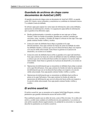 Capítulo 3 Manual del Usuario de Solid Edge



                    Guardado de archivos de chapa como
                    documentos de AutoCad (.DXF)
                    Al guardar una pieza de chapa como un documento de AutoCad (.DXF), se guarda
                    como 2D. Líneas y arcos colineales y concéntricos se combinan en elementos únicos.
                    Y se añaden Líneas de doblado.

                    Se utilizan capas para separar los varios tipos de información, tales como doblados,
                    operaciones de deformación y bordes. Un esquema de capas define la información
                    que se guarda en las diferentes capas.

                    •    Bordes predeterminados o normales se guardan en una capa que se llama
                         Normal. Todos los bordes de pestañas, pestañas por contorno, pestañas por
                         secciones, caras, vaciados y vaciados de chapa se colocan en esta capa. Esta capa
                         puede contener bordes visibles y ocultos.
                    •    Líneas de centro de doblados hacia abajo se guardan en la capa
                         DownCenterlines. Esta capa contiene las líneas de centro de doblado de todos
                         los doblados lineales y cónicos que son en la dirección hacia abajo con respecto
                         a la cara de salida seleccionada. Estas líneas se generan en el proceso de
                         desarrollo y no existen en el modelo.
                    •    Líneas de centro de doblados hacia arriba se guardan en la capa UpCenterlines.
                         Esta capa contiene las líneas de centro de doblado de todos los doblados lineales
                         y cónicos que son en la dirección hacia arriba con respecto a la cara de salida
                         seleccionada. Estas líneas se generan en el proceso de desarrollo y no existen en
                         el modelo.
                    •    Operaciones de deformación que se encuentran en doblados hacia abajo se ponen
                         en la capa DownFeatures. Esta capa contiene los bordes de todas las operaciones
                         de deformación que son en la dirección hacia abajo con respecto a la cara de
                         salida seleccionada. Esta capa puede contener bordes visibles y ocultos.
                    •    Operaciones de deformación que se encuentran en doblados hacia arriba se
                         ponen en la capa UpFeatures. Esta capa contiene los bordes de todas las
                         operaciones de deformación que son en la dirección hacia arriba con respecto a
                         la cara de salida seleccionada. Esta capa puede contener bordes visibles y
                         ocultos.


                    El archivo sesmf.ini.
                    El archivo sesmf.ini, que se encuentra en la carpeta Solid EdgeProgram, contiene
                    parámetros que guardan información acerca del archivo DXF.

                    Para cambiarlos puede usar un editor de texto, como el bloc de notas. Si se edita este
                    archivo, se debe tener cuidado en la definición de estos parámetros. Los errores en
                    este archivo pueden afectar negativamente a la calidad de la conversión. Lo siguiente
                    describe los parámetros en el archivo sesmf.ini.



168
 