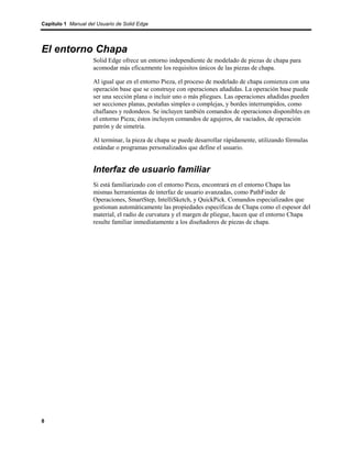 Capítulo 1 Manual del Usuario de Solid Edge




El entorno Chapa
                    Solid Edge ofrece un entorno independiente de modelado de piezas de chapa para
                    acomodar más eficazmente los requisitos únicos de las piezas de chapa.

                    Al igual que en el entorno Pieza, el proceso de modelado de chapa comienza con una
                    operación base que se construye con operaciones añadidas. La operación base puede
                    ser una sección plana o incluir uno o más pliegues. Las operaciones añadidas pueden
                    ser secciones planas, pestañas simples o complejas, y bordes interrumpidos, como
                    chaflanes y redondeos. Se incluyen también comandos de operaciones disponibles en
                    el entorno Pieza; éstos incluyen comandos de agujeros, de vaciados, de operación
                    patrón y de simetría.

                    Al terminar, la pieza de chapa se puede desarrollar rápidamente, utilizando fórmulas
                    estándar o programas personalizados que define el usuario.


                    Interfaz de usuario familiar
                    Si está familiarizado con el entorno Pieza, encontrará en el entorno Chapa las
                    mismas herramientas de interfaz de usuario avanzadas, como PathFinder de
                    Operaciones, SmartStep, IntelliSketch, y QuickPick. Comandos especializados que
                    gestionan automáticamente las propiedades específicas de Chapa como el espesor del
                    material, el radio de curvatura y el margen de pliegue, hacen que el entorno Chapa
                    resulte familiar inmediatamente a los diseñadores de piezas de chapa.




8
 