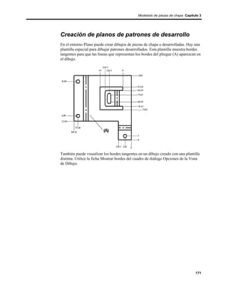 Modelado de piezas de chapa Capítulo 3




Creación de planos de patrones de desarrollo
En el entorno Plano puede crear dibujos de piezas de chapa o desarrolladas. Hay una
plantilla especial para dibujar patrones desarrollados. Esta plantilla muestra bordes
tangentes para que las líneas que representan los bordes del pliegue (A) aparezcan en
el dibujo.




También puede visualizar los bordes tangentes en un dibujo creado con una plantilla
distinta. Utilice la ficha Mostrar bordes del cuadro de diálogo Opciones de la Vista
de Dibujo.




                                                                                 171
 