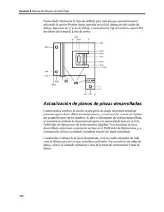Capítulo 3 Manual del Usuario de Solid Edge



                    Puede añadir fácilmente la línea de doblado para cada pliegue automáticamente,
                    utilizando la opción Mostrar líneas centrales de la ficha Anotación del cuadro de
                    diálogo Opciones de la Vista de Dibujo o manualmente (A) utilizando la opción Por
                    dos líneas del comando Línea de centro.




                    Actualización de planos de piezas desarrolladas
                    Cuando realice cambios de diseño en una pieza de chapa, necesitará actualizar
                    primero la pieza desarrollada asociativamente y, a continuación, actualizar el plano
                    del desarrollo para ver los cambios. Al abrir el documento de la pieza desarrollada,
                    se mostrará un símbolo de desactualizada junto a la operación de base en la ficha
                    PathFinder de Operaciones de la herramienta EdgeBar. Para actualizar la pieza
                    desarrollada, seleccione la operación de base en el PathFinder de Operaciones y, a
                    continuación, utilice el comando Actualizar vínculo del menú contextual.

                    Cuando abra el dibujo de la pieza desarrollada, verá un cuadro alrededor de cada
                    vista de dibujo para indicar que están desactualizadas. Para actualizar las vistas de
                    dibujo, utilice el comando Actualizar vistas de la barra de herramientas Vistas de
                    dibujo.




172
 
