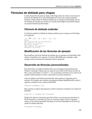 Modelado de piezas de chapa Capítulo 3




Fórmulas de doblado para chapas
         Cuando desarrolla una pieza de chapa, Solid Edge utiliza los valores activos para la
         Ecuación de Doblado de la ficha Propiedades de la Pieza del cuadro de diálogo
         Opciones. Puede utilizar la fórmula estándar que se entrega con Solid Edge, una de
         las fórmulas de ejemplo que vienen en la carpeta Solid Edge/Custom/Sheet Metal o
         sus propias fórmulas personalizadas.


         Fórmula de doblado estándar
         La fórmula estándar de doblado de chapas metálicas que se entrega con Solid Edge
         es la siguiente:

         PZL =    * (BR + (NF * THK)) * BA / 180
         Donde:
         PZL= Longitud de la zona plástica
         BR= Radio de curvatura
         NF= Factor neutro
         THK= Espesor del material
         BA=Ángulo de plegado


         Modificación de las fórmulas de ejemplo
         Para modificar una de las fórmulas de ejemplo que se entregan con Solid Edge, debe
         utilizar Visual Basic 4.0 o superior. El archivo README que acompaña a cada
         ejemplo contiene información importante sobre el programa.


         Desarrollo de fórmulas personalizadas
         Para desarrollar sus propias fórmulas debe usar un lenguaje de programación de
         Windows orientado a objetos que sea capaz de crear archivos DLL para servidor de
         OLE, como Visual Basic o Visual C++. Los comentarios incluidos en los archivos de
         ejemplo también pueden ser útiles si desarrolla sus propios programas.

         Antes de emplear una fórmula personalizada, debe registrar el programa que la
         contiene. Por ejemplo, para registrar un programa llamado BendMetal.dll, escriba el
         siguiente comando en una ventana de MS-DOS
         regsvr32 BendMetal.dll

         Para cancelar el registro del programa, escriba el siguiente comando en la ventana de
         MS-DOS:
         regsvr32 /u <Nombre del Programa>

         Después de registrar el programa que desea utilizar, es necesario que introduzca el
         ID del Programa y el Nombre de Clase en el entorno Chapa. Utilice la siguiente
         sintaxis en la casilla ProgramID.ClassName de la ficha Propiedades de la Pieza del
         cuadro de diálogo Opciones.
         ProgramID.ClassName

                                                                                           173
 