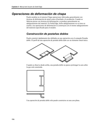 Capítulo 3 Manual del Usuario de Solid Edge




Operaciones de deformación de chapa
                    Puede modelar en el entorno Chapa operaciones fabricadas generalmente con
                    técnicas de deformación de metal como el burilado o la acuñación. Cuando se
                    fabrican piezas con técnicas de deformación, se produce generalmente un
                    adelgazamiento del material. En Solid Edge, dicho adelgazamiento no se tiene en
                    cuenta y las operaciones de deformación se construyen con el mismo adelgazamiento
                    del material especificado para el modelo.


                    Construcción de pestañas dobles
                    Puede construir rápidamente dos doblados en una operación con el comando Pestaña
                    doble. El perfil de una operación de pestaña doble debe ser un elemento lineal único.




                    Cuando se observa desde arriba, una pestaña doble no parece prolongar la cara sobre
                    la que está construida.




                    Una operación de pestaña doble sólo puede construirse en una cara plana.




174
 