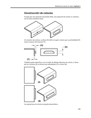 Modelado de piezas de chapa Capítulo 3




Construcción de celosías
Al igual que una operación de pestaña doble, una operación de celosía se construye
con un único elemento lineal.




Al construir una celosía, su altura (H) debe ser igual o menor que su profundidad (D)
menos el grosor del material (T).




También puede especificar, con el cuadro de diálogo Opciones de celosía, si desea
que los extremos de la celosía sean redondeados (A) o rectos (B).




Las operaciones de celosía no pueden desarrollarse.


                                                                                 175
 