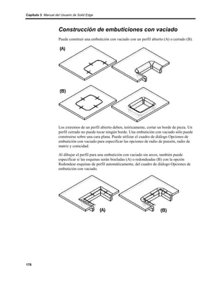 Capítulo 3 Manual del Usuario de Solid Edge



                    Construcción de embuticiones con vaciado
                    Puede construir una embutición con vaciado con un perfil abierto (A) o cerrado (B).




                    Los extremos de un perfil abierto deben, teóricamente, cortar un borde de pieza. Un
                    perfil cerrado no puede tocar ningún borde. Una embutición con vaciado sólo puede
                    construirse sobre una cara plana. Puede utilizar el cuadro de diálogo Opciones de
                    embutición con vaciado para especificar las opciones de radio de punzón, radio de
                    matriz y conicidad.

                    Al dibujar el perfil para una embutición con vaciado sin arcos, también puede
                    especificar si las esquinas serán biseladas (A) o redondeadas (B) con la opción
                    Redondear esquinas de perfil automáticamente, del cuadro de diálogo Opciones de
                    embutición con vaciado.




176
 