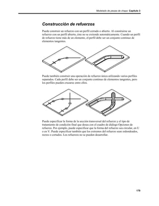 Modelado de piezas de chapa Capítulo 3




Construcción de refuerzos
Puede construir un refuerzo con un perfil cerrado o abierto. Al construirse un
refuerzo con un perfil abierto, éste no se extiende automáticamente. Cuando un perfil
de refuerzo tiene más de un elemento, el perfil debe ser un conjunto continuo de
elementos tangentes.




Puede también construir una operación de refuerzo única utilizando varios perfiles
separados. Cada perfil debe ser un conjunto continuo de elementos tangentes, pero
los perfiles pueden cruzarse entre ellos.




Puede especificar la forma de la sección transversal del refuerzo y el tipo de
tratamiento de condición final que desea con el cuadro de diálogo Opciones de
refuerzo. Por ejemplo, puede especificar que la forma del refuerzo sea circular, en U
o en V. Puede especificar también que los extremos del refuerzo sean redondeados,
rectos o cortados. Los refuerzos no se pueden desarrollar.




                                                                                  179
 