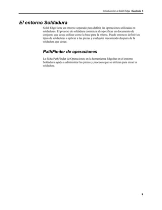 Introducción a Solid Edge Capítulo 1




El entorno Soldadura
         Solid Edge tiene un entorno separado para definir las operaciones utilizadas en
         soldaduras. El proceso de soldadura comienza al especificar un documento de
         conjunto que desea utilizar como la base para la misma. Puede entonces definir los
         tipos de soldaduras a aplicar a las piezas y cualquier mecanizado después de la
         soldadura que desee.


         PathFinder de operaciones
         La ficha PathFinder de Operaciones en la herramienta EdgeBar en el entorno
         Soldadura ayuda a administrar las piezas y procesos que se utilizan para crear la
         soldadura.




                                                                                              9
 